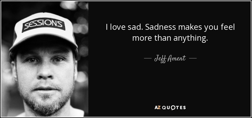 I love sad. Sadness makes you feel more than anything. - Jeff Ament