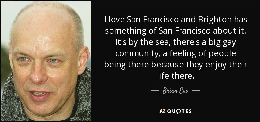 I love San Francisco and Brighton has something of San Francisco about it. It's by the sea, there's a big gay community, a feeling of people being there because they enjoy their life there. - Brian Eno