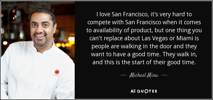 I love San Francisco, it's very hard to compete with San Francisco when it comes to availability of product, but one thing you can't replace about Las Vegas or Miami is people are walking in the door and they want to have a good time. They walk in, and this is the start of their good time. - Michael Mina