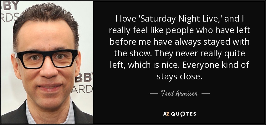 I love 'Saturday Night Live,' and I really feel like people who have left before me have always stayed with the show. They never really quite left, which is nice. Everyone kind of stays close. - Fred Armisen