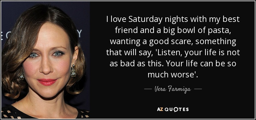 I love Saturday nights with my best friend and a big bowl of pasta, wanting a good scare, something that will say, 'Listen, your life is not as bad as this. Your life can be so much worse'. - Vera Farmiga