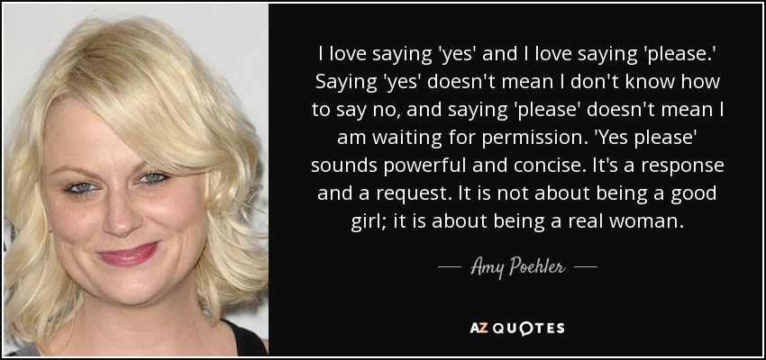 I love saying 'yes' and I love saying 'please.' Saying 'yes' doesn't mean I don't know how to say no, and saying 'please' doesn't mean I am waiting for permission. 'Yes please' sounds powerful and concise. It's a response and a request. It is not about being a good girl; it is about being a real woman. - Amy Poehler