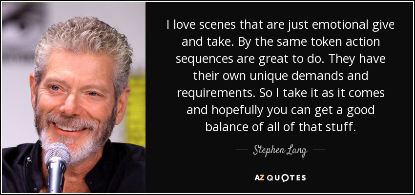 I love scenes that are just emotional give and take. By the same token action sequences are great to do. They have their own unique demands and requirements. So I take it as it comes and hopefully you can get a good balance of all of that stuff. - Stephen Lang