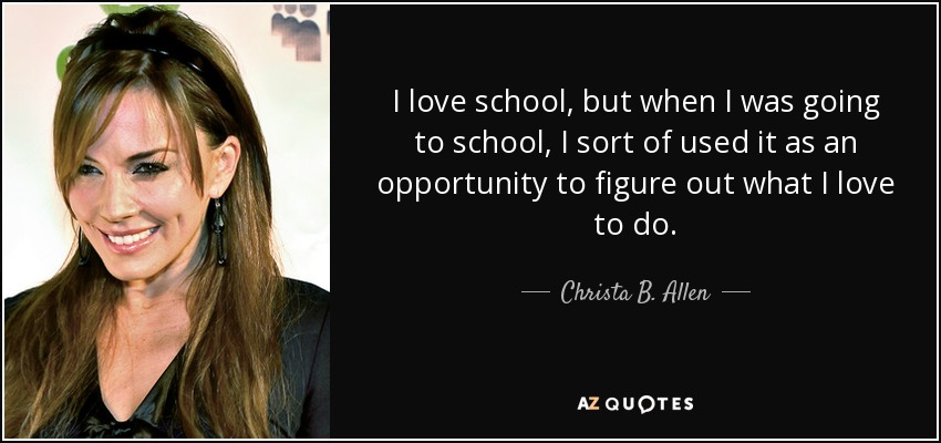 I love school, but when I was going to school, I sort of used it as an opportunity to figure out what I love to do. - Christa B. Allen