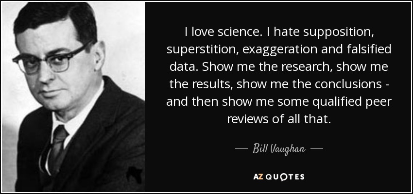 I love science. I hate supposition, superstition, exaggeration and falsified data. Show me the research, show me the results, show me the conclusions - and then show me some qualified peer reviews of all that. - Bill Vaughan