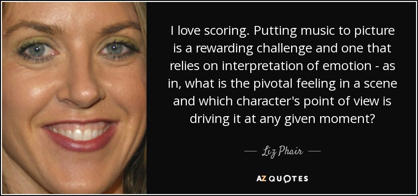I love scoring. Putting music to picture is a rewarding challenge and one that relies on interpretation of emotion - as in, what is the pivotal feeling in a scene and which character's point of view is driving it at any given moment? - Liz Phair