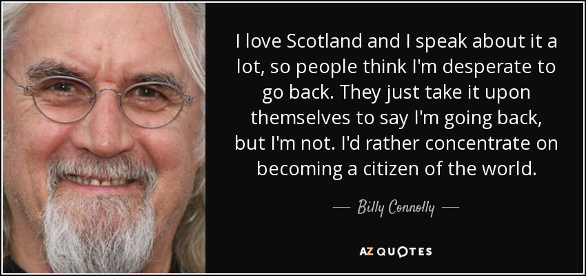 I love Scotland and I speak about it a lot, so people think I'm desperate to go back. They just take it upon themselves to say I'm going back, but I'm not. I'd rather concentrate on becoming a citizen of the world. - Billy Connolly