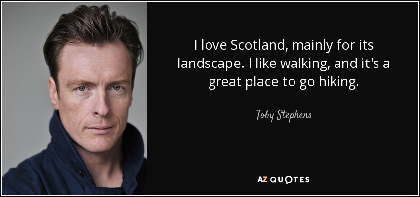 I love Scotland, mainly for its landscape. I like walking, and it's a great place to go hiking. - Toby Stephens