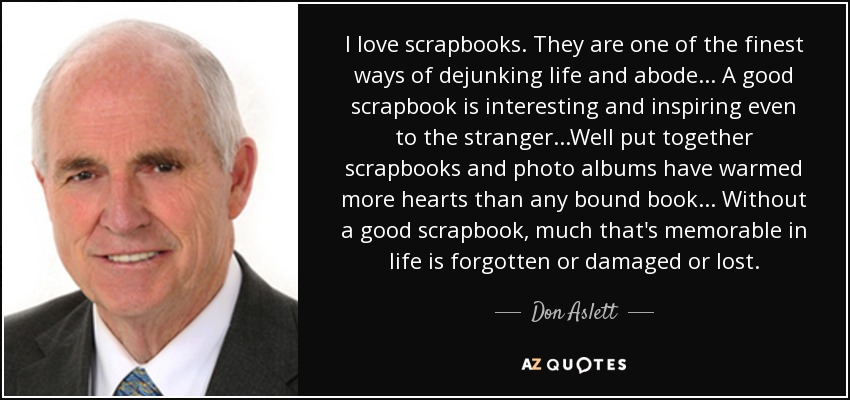 I love scrapbooks. They are one of the finest ways of dejunking life and abode... A good scrapbook is interesting and inspiring even to the stranger...Well put together scrapbooks and photo albums have warmed more hearts than any bound book... Without a good scrapbook, much that's memorable in life is forgotten or damaged or lost. - Don Aslett