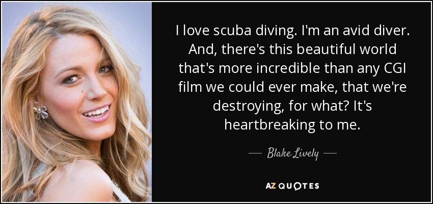 I love scuba diving. I'm an avid diver. And, there's this beautiful world that's more incredible than any CGI film we could ever make, that we're destroying, for what? It's heartbreaking to me. - Blake Lively
