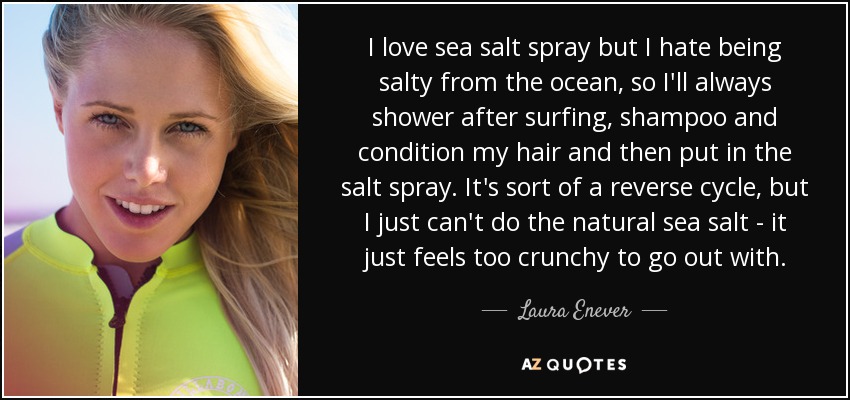 I love sea salt spray but I hate being salty from the ocean, so I'll always shower after surfing, shampoo and condition my hair and then put in the salt spray. It's sort of a reverse cycle, but I just can't do the natural sea salt - it just feels too crunchy to go out with. - Laura Enever