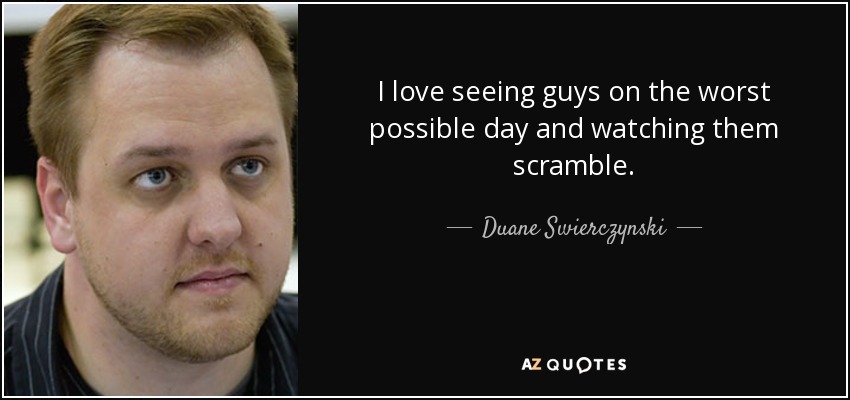I love seeing guys on the worst possible day and watching them scramble. - Duane Swierczynski