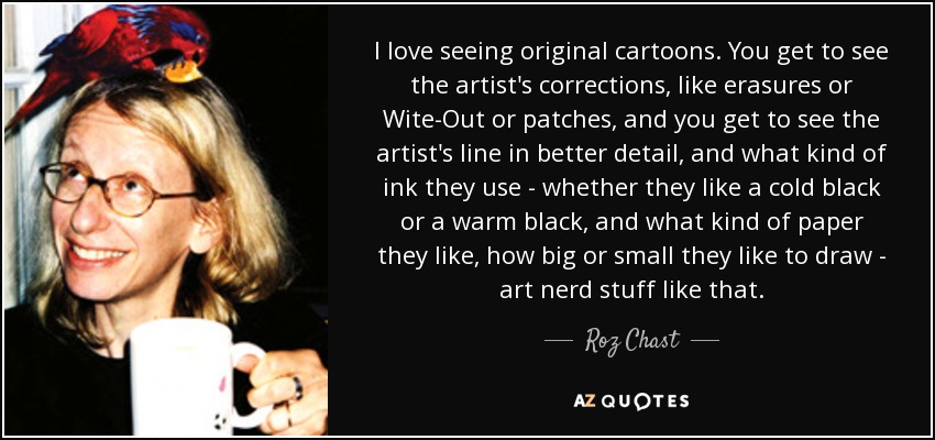 I love seeing original cartoons. You get to see the artist's corrections, like erasures or Wite-Out or patches, and you get to see the artist's line in better detail, and what kind of ink they use - whether they like a cold black or a warm black, and what kind of paper they like, how big or small they like to draw - art nerd stuff like that. - Roz Chast