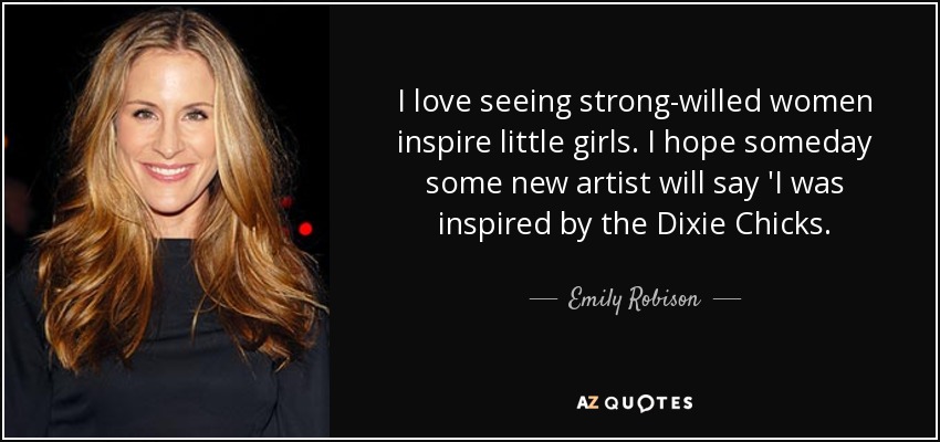 I love seeing strong-willed women inspire little girls. I hope someday some new artist will say 'I was inspired by the Dixie Chicks. - Emily Robison