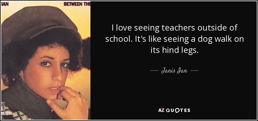 I love seeing teachers outside of school. It's like seeing a dog walk on its hind legs. - Janis Ian