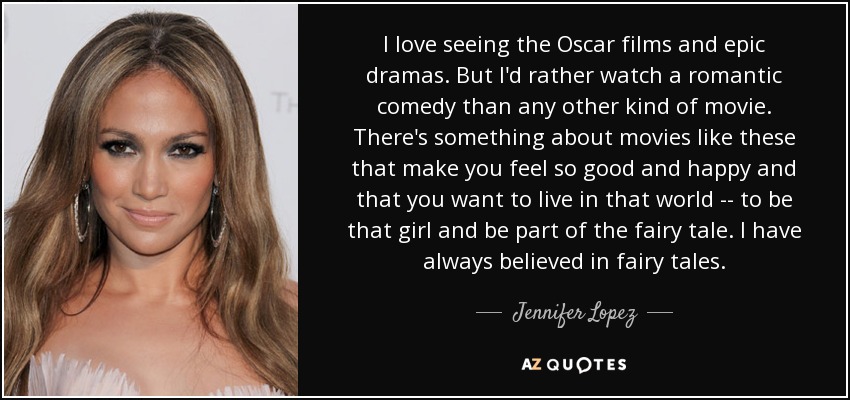 I love seeing the Oscar films and epic dramas. But I'd rather watch a romantic comedy than any other kind of movie. There's something about movies like these that make you feel so good and happy and that you want to live in that world -- to be that girl and be part of the fairy tale. I have always believed in fairy tales. - Jennifer Lopez