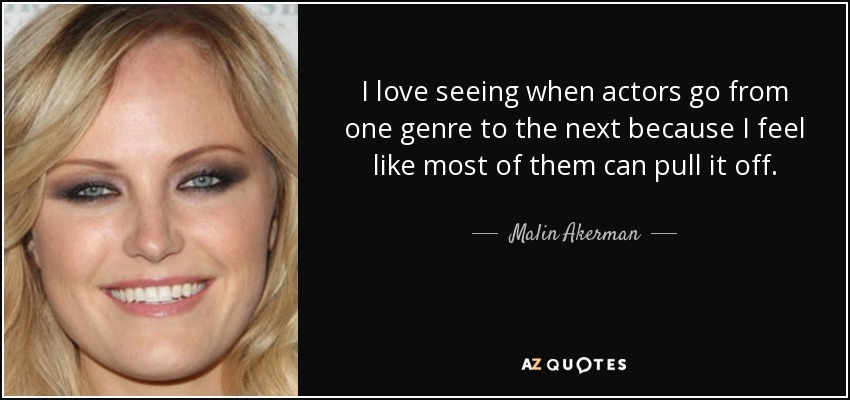 I love seeing when actors go from one genre to the next because I feel like most of them can pull it off. - Malin Akerman