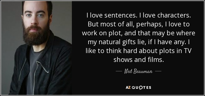 I love sentences. I love characters. But most of all, perhaps, I love to work on plot, and that may be where my natural gifts lie, if I have any. I like to think hard about plots in TV shows and films. - Ned Beauman
