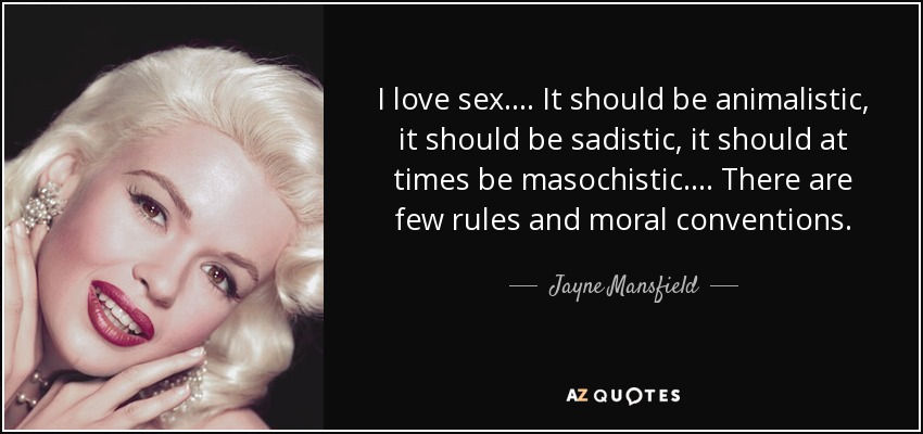 I love sex.... It should be animalistic, it should be sadistic, it should at times be masochistic.... There are few rules and moral conventions. - Jayne Mansfield