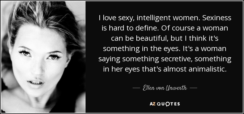 I love sexy, intelligent women. Sexiness is hard to define. Of course a woman can be beautiful, but I think it's something in the eyes. It's a woman saying something secretive, something in her eyes that's almost animalistic. - Ellen von Unwerth
