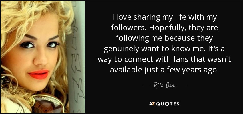 I love sharing my life with my followers. Hopefully, they are following me because they genuinely want to know me. It's a way to connect with fans that wasn't available just a few years ago. - Rita Ora