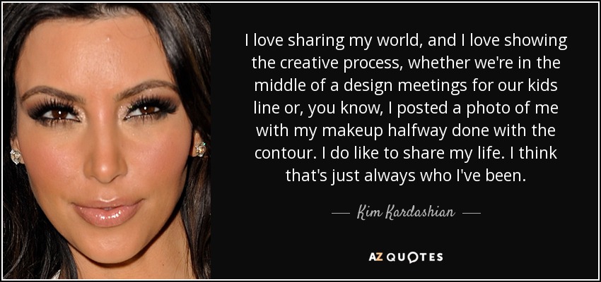 I love sharing my world, and I love showing the creative process, whether we're in the middle of a design meetings for our kids line or, you know, I posted a photo of me with my makeup halfway done with the contour. I do like to share my life. I think that's just always who I've been. - Kim Kardashian