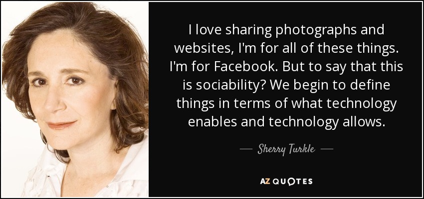 I love sharing photographs and websites, I'm for all of these things. I'm for Facebook. But to say that this is sociability? We begin to define things in terms of what technology enables and technology allows. - Sherry Turkle