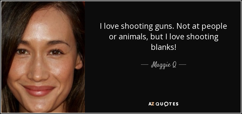 I love shooting guns. Not at people or animals, but I love shooting blanks! - Maggie Q