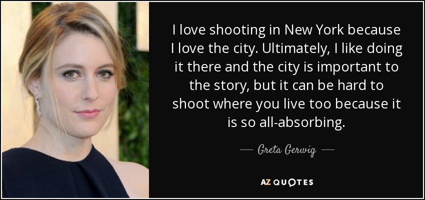 I love shooting in New York because I love the city. Ultimately, I like doing it there and the city is important to the story, but it can be hard to shoot where you live too because it is so all-absorbing. - Greta Gerwig