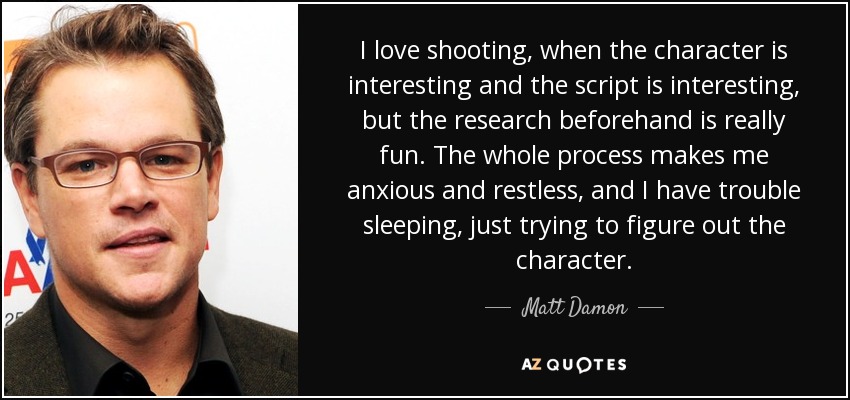 I love shooting, when the character is interesting and the script is interesting, but the research beforehand is really fun. The whole process makes me anxious and restless, and I have trouble sleeping, just trying to figure out the character. - Matt Damon