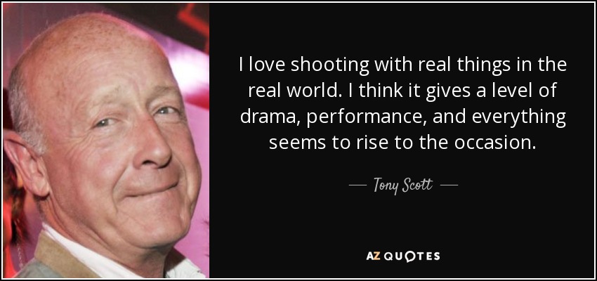 I love shooting with real things in the real world. I think it gives a level of drama, performance, and everything seems to rise to the occasion. - Tony Scott