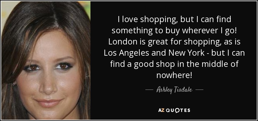 I love shopping, but I can find something to buy wherever I go! London is great for shopping, as is Los Angeles and New York - but I can find a good shop in the middle of nowhere! - Ashley Tisdale