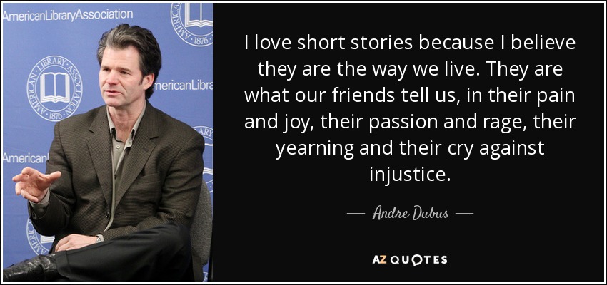 I love short stories because I believe they are the way we live. They are what our friends tell us, in their pain and joy, their passion and rage, their yearning and their cry against injustice. - Andre Dubus