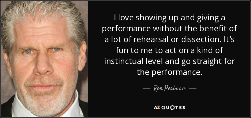 I love showing up and giving a performance without the benefit of a lot of rehearsal or dissection. It's fun to me to act on a kind of instinctual level and go straight for the performance. - Ron Perlman