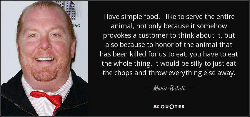 I love simple food. I like to serve the entire animal, not only because it somehow provokes a customer to think about it, but also because to honor of the animal that has been killed for us to eat, you have to eat the whole thing. It would be silly to just eat the chops and throw everything else away. - Mario Batali