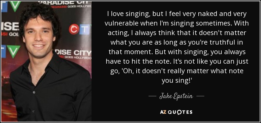 I love singing, but I feel very naked and very vulnerable when I'm singing sometimes. With acting, I always think that it doesn't matter what you are as long as you're truthful in that moment. But with singing, you always have to hit the note. It's not like you can just go, 'Oh, it doesn't really matter what note you sing!' - Jake Epstein