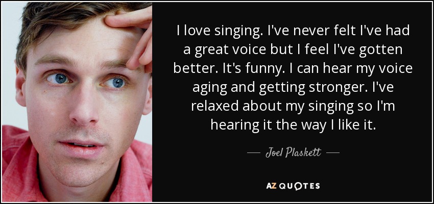 I love singing. I've never felt I've had a great voice but I feel I've gotten better. It's funny. I can hear my voice aging and getting stronger. I've relaxed about my singing so I'm hearing it the way I like it. - Joel Plaskett