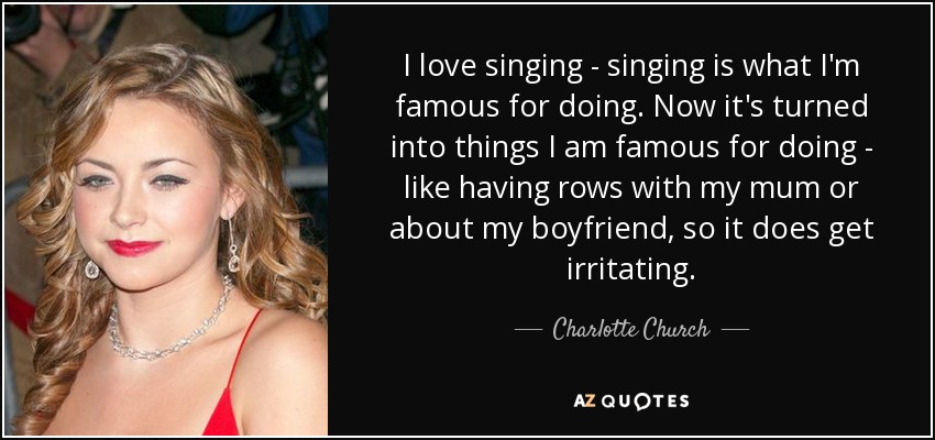 I love singing - singing is what I'm famous for doing. Now it's turned into things I am famous for doing - like having rows with my mum or about my boyfriend, so it does get irritating. - Charlotte Church