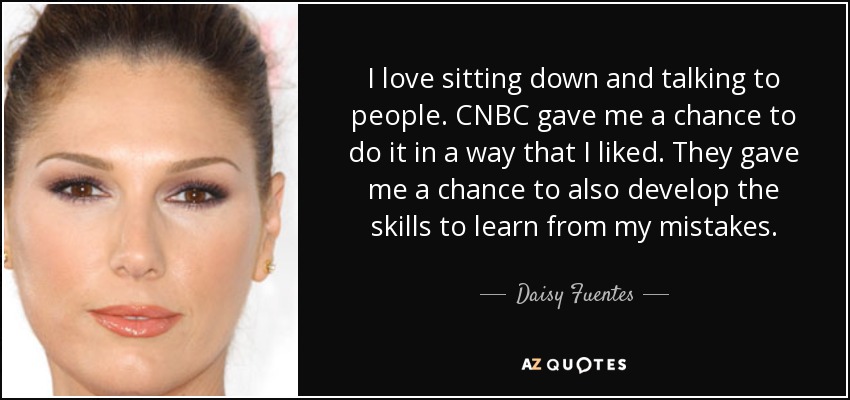 I love sitting down and talking to people. CNBC gave me a chance to do it in a way that I liked. They gave me a chance to also develop the skills to learn from my mistakes. - Daisy Fuentes