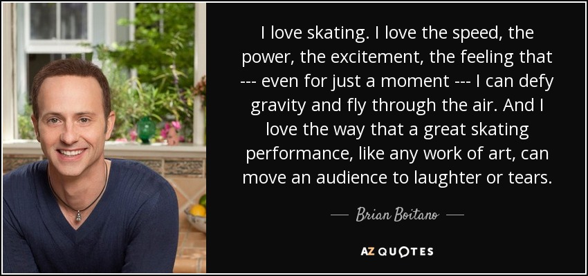 I love skating. I love the speed, the power, the excitement, the feeling that --- even for just a moment --- I can defy gravity and fly through the air. And I love the way that a great skating performance, like any work of art, can move an audience to laughter or tears. - Brian Boitano