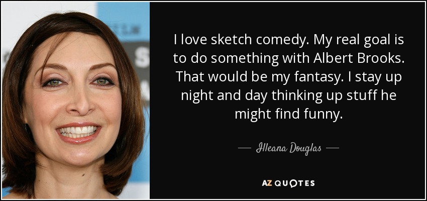 I love sketch comedy. My real goal is to do something with Albert Brooks. That would be my fantasy. I stay up night and day thinking up stuff he might find funny. - Illeana Douglas