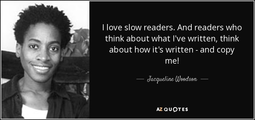I love slow readers. And readers who think about what I've written, think about how it's written - and copy me! - Jacqueline Woodson