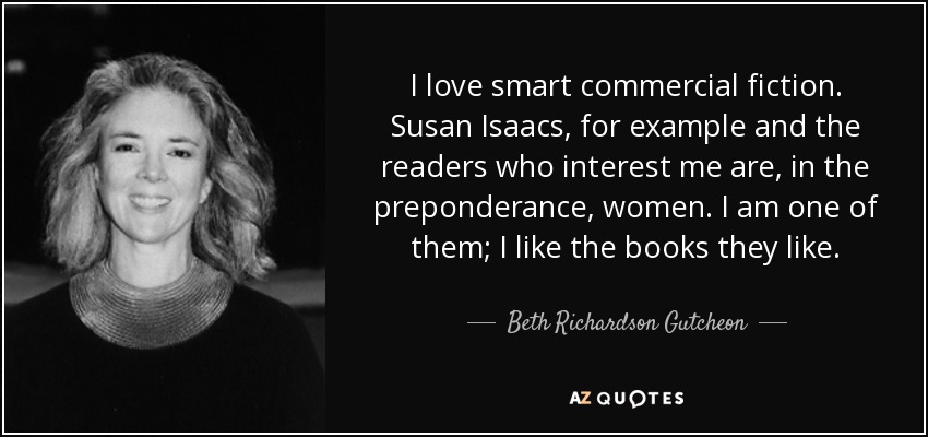 I love smart commercial fiction. Susan Isaacs, for example and the readers who interest me are, in the preponderance, women. I am one of them; I like the books they like. - Beth Richardson Gutcheon