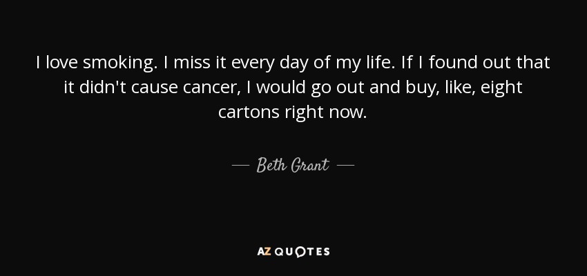 I love smoking. I miss it every day of my life. If I found out that it didn't cause cancer, I would go out and buy, like, eight cartons right now. - Beth Grant