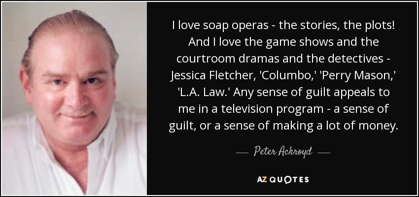 I love soap operas - the stories, the plots! And I love the game shows and the courtroom dramas and the detectives - Jessica Fletcher, 'Columbo,' 'Perry Mason,' 'L.A. Law.' Any sense of guilt appeals to me in a television program - a sense of guilt, or a sense of making a lot of money. - Peter Ackroyd