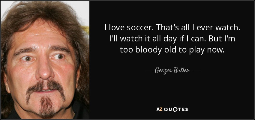 I love soccer. That's all I ever watch. I'll watch it all day if I can. But I'm too bloody old to play now. - Geezer Butler