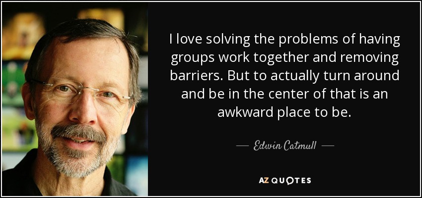 I love solving the problems of having groups work together and removing barriers. But to actually turn around and be in the center of that is an awkward place to be. - Edwin Catmull