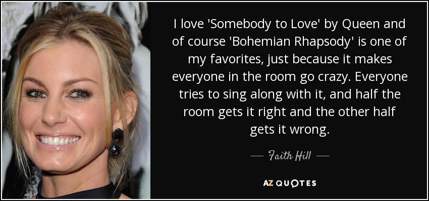 I love 'Somebody to Love' by Queen and of course 'Bohemian Rhapsody' is one of my favorites, just because it makes everyone in the room go crazy. Everyone tries to sing along with it, and half the room gets it right and the other half gets it wrong. - Faith Hill