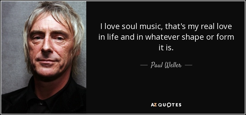 I love soul music, that's my real love in life and in whatever shape or form it is. - Paul Weller