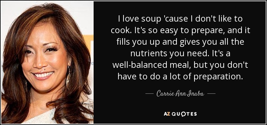 I love soup 'cause I don't like to cook. It's so easy to prepare, and it fills you up and gives you all the nutrients you need. It's a well-balanced meal, but you don't have to do a lot of preparation. - Carrie Ann Inaba